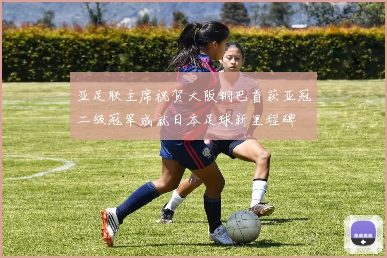 亚足联主席祝贺大阪钢巴首获亚冠二级冠军成就日本足球新里程碑