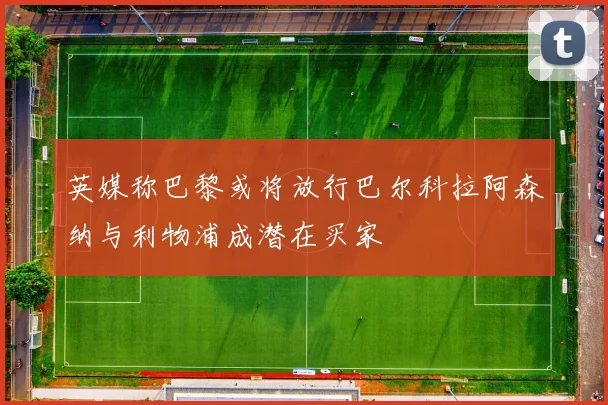 英媒称巴黎或将放行巴尔科拉阿森纳与利物浦成潜在买家