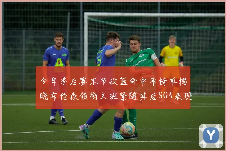 今年季后赛末节投篮命中率榜单揭晓布伦森领衔文班紧随其后SGA表现不俗