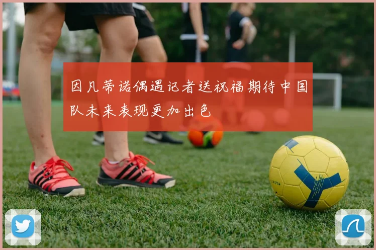 因凡蒂诺偶遇记者送祝福期待中国队未来表现更加出色