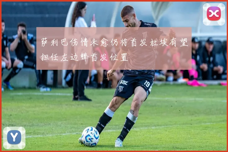 萨利巴伤情未愈仍将首发杜埃有望担任左边锋首发位置