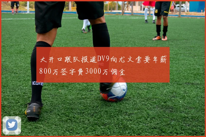 大开口跟队报道DV9向尤文索要年薪800万签字费3000万佣金