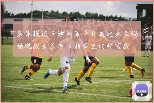 米体报道卡迪纳莱今日抵达米兰现场观战米兰与卡利亚里的收官战