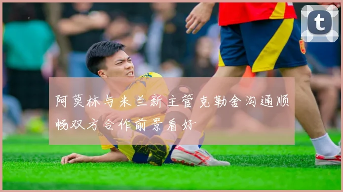 阿莫林与米兰新主管克勒舍沟通顺畅双方合作前景看好