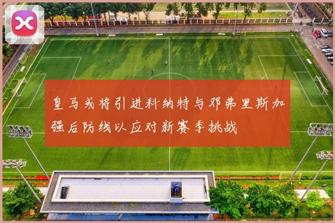 皇马或将引进科纳特与邓弗里斯加强后防线以应对新赛季挑战