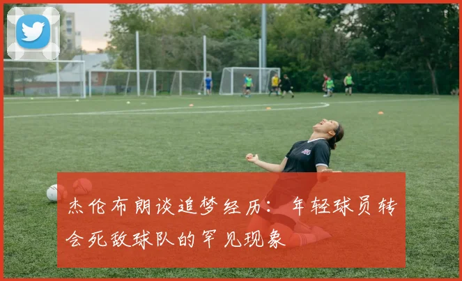 杰伦布朗谈追梦经历：年轻球员转会死敌球队的罕见现象