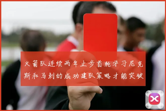 火箭队连续两年止步首轮学习尼克斯和马刺的成功建队策略才能突破瓶颈