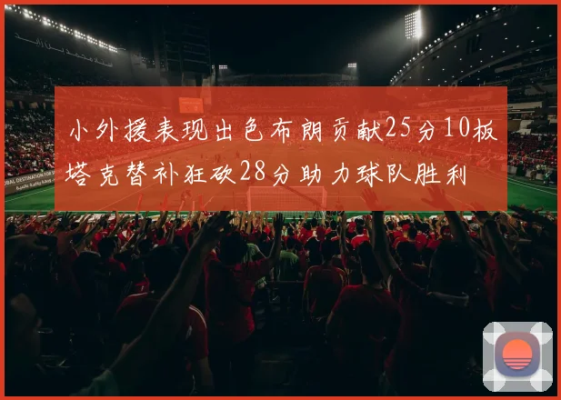 小外援表现出色布朗贡献25分10板塔克替补狂砍28分助力球队胜利