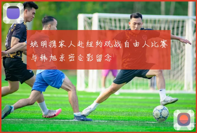 姚明携家人赴纽约观战自由人比赛与韩旭亲密合影留念